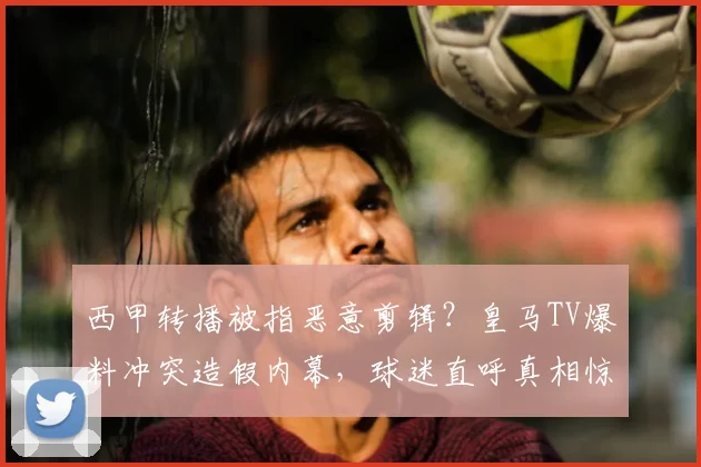 西甲转播被指恶意剪辑？皇马TV爆料冲突造假内幕，球迷直呼真相惊人