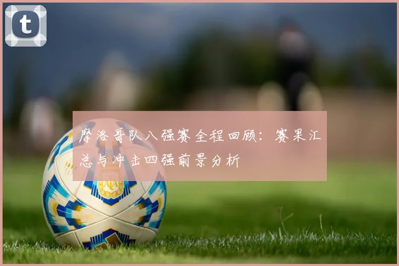 摩洛哥队八强赛全程回顾：赛果汇总与冲击四强前景分析