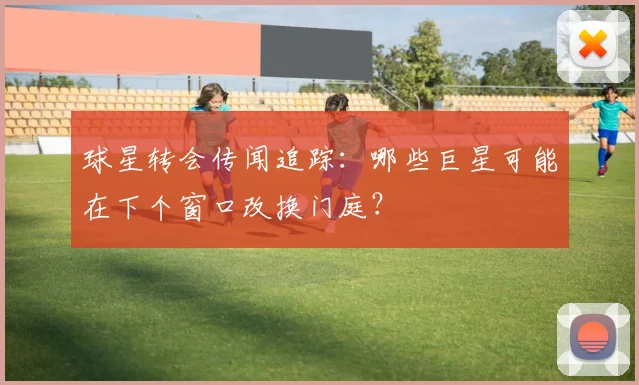 球星转会传闻追踪：哪些巨星可能在下个窗口改换门庭？