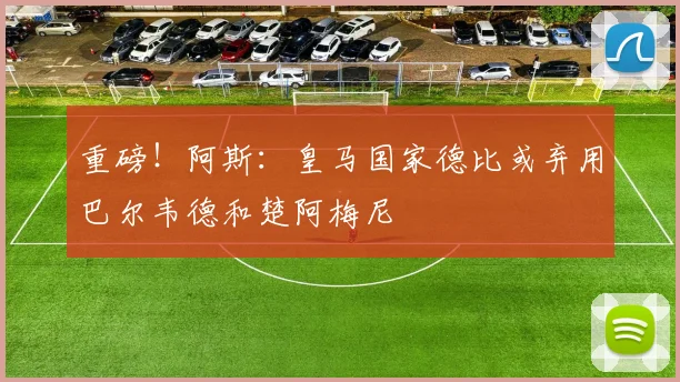 重磅！阿斯：皇马国家德比或弃用巴尔韦德和楚阿梅尼