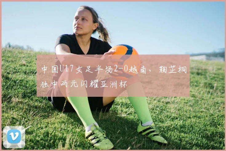 中国U17女足半场2-0越南,鞠芷桐独中两元闪耀亚洲杯