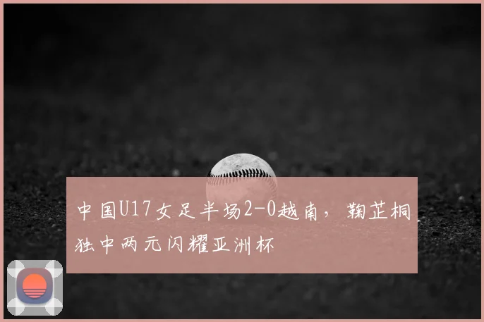 中国U17女足半场2-0越南，鞠芷桐独中两元闪耀亚洲杯