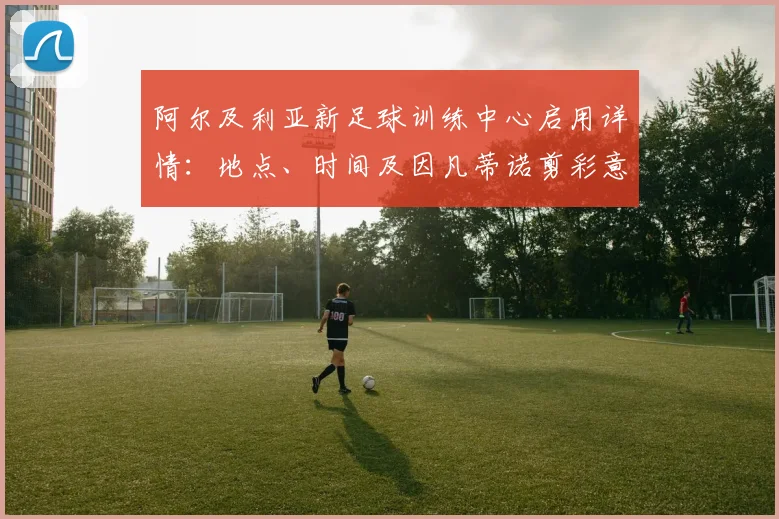 阿尔及利亚新足球训练中心启用详情：地点、时间及因凡蒂诺剪彩意义解读