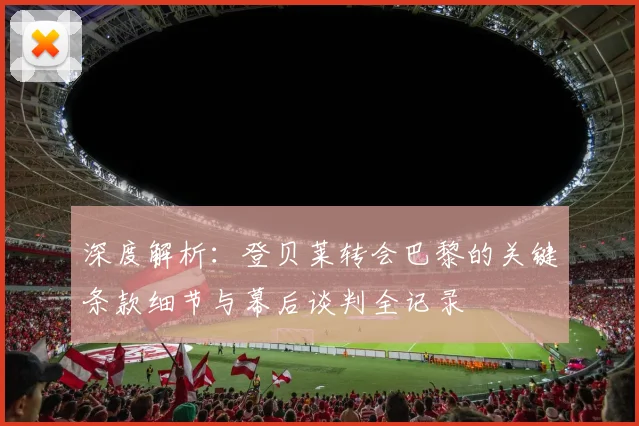 深度解析：登贝莱转会巴黎的关键条款细节与幕后谈判全记录