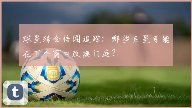 球星转会传闻追踪：哪些巨星可能在下个窗口改换门庭？